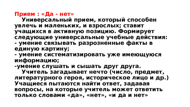 Прием : «Да - нет»   Универсальный прием, который способен увлечь и маленьких, и взрослых; ставит учащихся в активную позицию. Формирует следующие универсальные учебные действия:  - умение связывать разрозненные факты в единую картину;  - умение систематизировать уже имеющуюся информацию;  -умение слушать и сышать друг друга.   Учитель загадывает нечто (число, предмет, литературного героя, историческое лицо и др.) Учащиеся пытаются найти ответ, задавая вопросы, на которые учитель может ответить только словами «да», «нет», «и да и нет» 