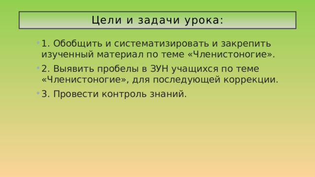 Цели и задачи урока: 1. Обобщить и систематизировать и закрепить изученный материал по теме «Членистоногие». 2. Выявить пробелы в ЗУН учащихся по теме «Членистоногие», для последующей коррекции. 3. Провести контроль знаний. 