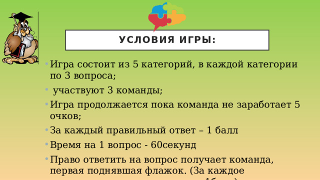 Условия игры: Игра состоит из 5 категорий, в каждой категории по 3 вопроса;  участвуют 3 команды; Игра продолжается пока команда не заработает 5 очков; За каждый правильный ответ – 1 балл Время на 1 вопрос - 60секунд Право ответить на вопрос получает команда, первая поднявшая флажок. (За каждое выкрикивание команда теряет 1балл)  