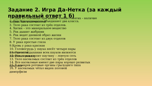 Задание 2. Игра Да-Нетка ( за каждый правильный ответ 1 б) 1. Один из основных признаков членистоногих – наличие членистых конечностей 2. Тип Членистоногие объединяет два класса. 3. Тело рака состоит из трёх отделов. 4. Хитин – это минеральное вещество 5. Рак дышит жабрами 6. Рак ведет дневной образ жизни 7. Тело рака состоит из двух отделов 8. У рака простые глаза 9.Кровь у рака красная 10. Головогрудь у паука несёт четыре пары конечностей 11. Органом дыхания всех пауков являются лёгочные мешки 12. Все пауки строят паутину – ловчую сеть 13. Тело насекомых состоит из трёх отделов 14. Все насекомые имеют две пары хорошо развитых крыльев 15. У комаров ротовые органы грызущего типа 16. У насекомых чётко виден половой диморфизм 