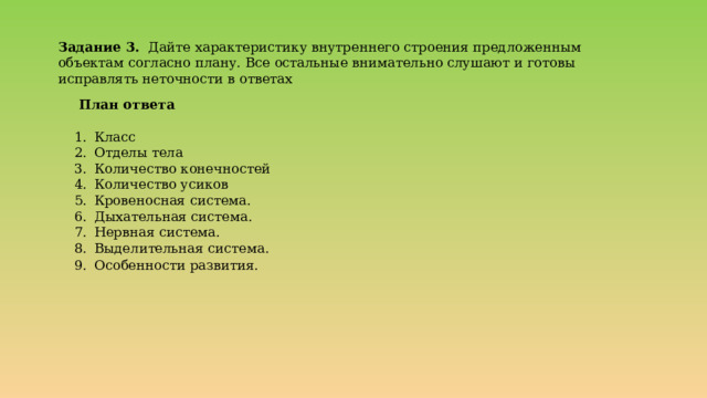 Задание 3. Дайте характеристику внутреннего строения предложенным объектам согласно плану. Все остальные внимательно слушают и готовы исправлять неточности в ответах   План ответа Класс Отделы тела Количество конечностей Количество усиков Кровеносная система. Дыхательная система. Нервная система. Выделительная система. Особенности развития.  