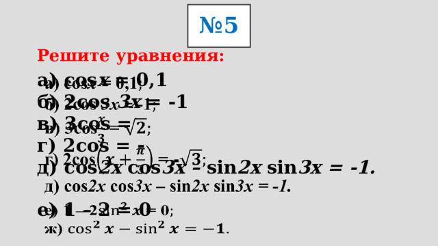 № 5 Решите уравнения: а) cos х = 0,1  б) 2cos 3х = -1  в) 3cos =  г) 2cos = -  д) cos 2х cos 3х – sin 2х sin 3х = -1.     е) 1 – 2 = 0  ж)   