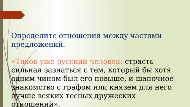 Определите отношения между частями предложений. «Таков уже русский человек: страсть сильная зазнаться с тем, который бы хотя одним чином был его повыше, и шапочное знакомство с графом или князем для него лучше всяких тесных дружеских отношений». 