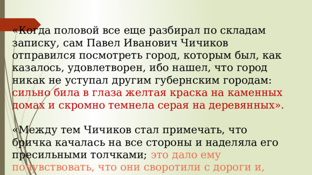 «Когда половой все еще разбирал по складам записку, сам Павел Иванович Чичиков отправился посмотреть город, которым был, как казалось, удовлетворен, ибо нашел, что город никак не уступал другим губернским городам: сильно била в глаза желтая краска на каменных домах и скромно темнела серая на деревянных». «Между тем Чичиков стал примечать, что бричка качалась на все стороны и наделяла его пресильными толчками; это дало ему почувствовать, что они своротили с дороги и, вероятно, тащились по взбороненному полю» 