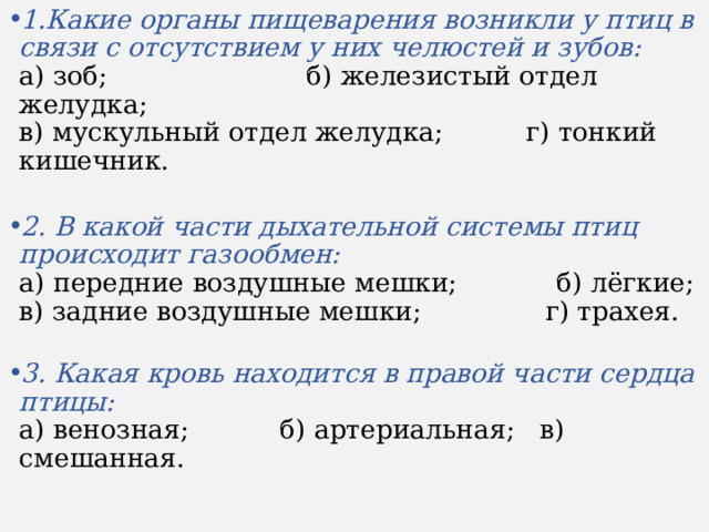 1.Какие органы пищеварения возникли у птиц в связи с отсутствием у них челюстей и зубов:  а) зоб;  б) железистый отдел желудка;  в) мускульный отдел желудка;  г) тонкий кишечник.   2. В какой части дыхательной системы птиц происходит газообмен:  а) передние воздушные мешки;  б) лёгкие;  в) задние воздушные мешки; г) трахея.   3. Какая кровь находится в правой части сердца птицы:  а) венозная;  б) артериальная;  в) смешанная. 