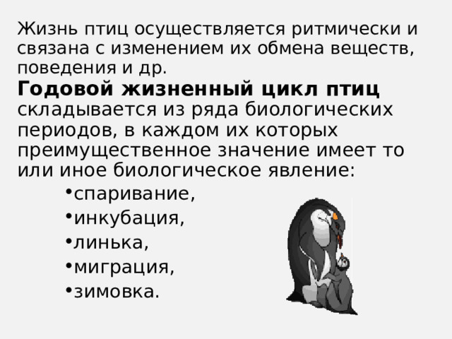 Жизнь птиц осуществляется ритмически и связана с изменением их обмена веществ, поведения и др.   Годовой жизненный цикл птиц складывается из ряда биологических периодов, в каждом их которых преимущественное значение имеет то или иное биологическое явление: спаривание, инкубация, линька, миграция, зимовка. 