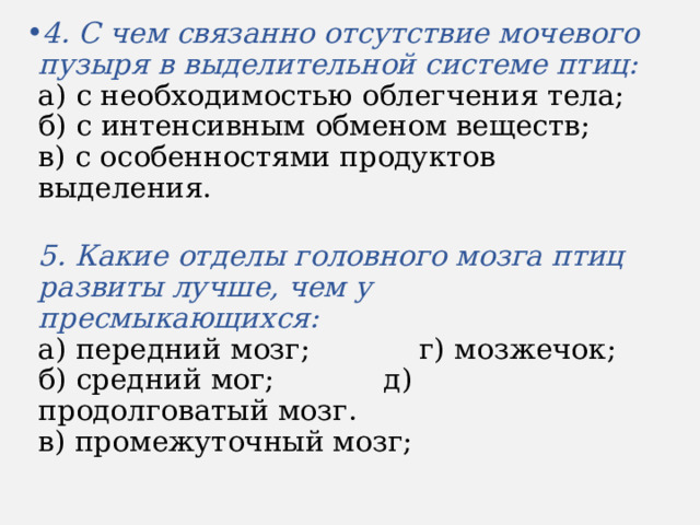 4. С чем связанно отсутствие мочевого пузыря в выделительной системе птиц:  а) с необходимостью облегчения тела;  б) с интенсивным обменом веществ;  в) с особенностями продуктов выделения.  5. Какие отделы головного мозга птиц развиты лучше, чем у пресмыкающихся:  а) передний мозг; г) мозжечок;  б) средний мог; д) продолговатый мозг.  в) промежуточный мозг; 