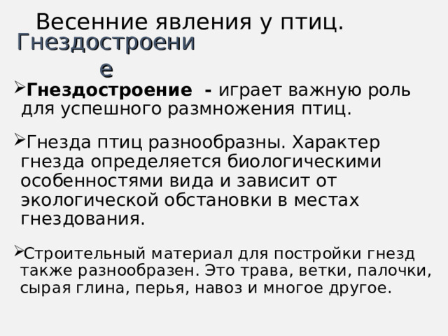 Весенние явления у птиц. Гнездостроение Гнездостроение - играет важную роль для успешного размножения птиц.   Гнезда птиц разнообразны. Характер гнезда определяется биологическими особенностями вида и зависит от экологической обстановки в местах гнездования.  Строительный материал для постройки гнезд также разнообразен. Это трава, ветки, палочки, сырая глина, перья, навоз и многое другое. 