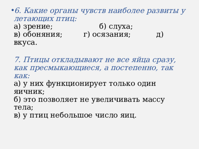 6. Какие органы чувств наиболее развиты у летающих птиц:  а) зрение; б) слуха;  в) обоняния; г) осязания; д) вкуса.  7. Птицы откладывают не все яйца сразу, как пресмыкающиеся, а постепенно, так как:  а) у них функционирует только один яичник;  б) это позволяет не увеличивать массу тела;  в) у птиц небольшое число яиц. 