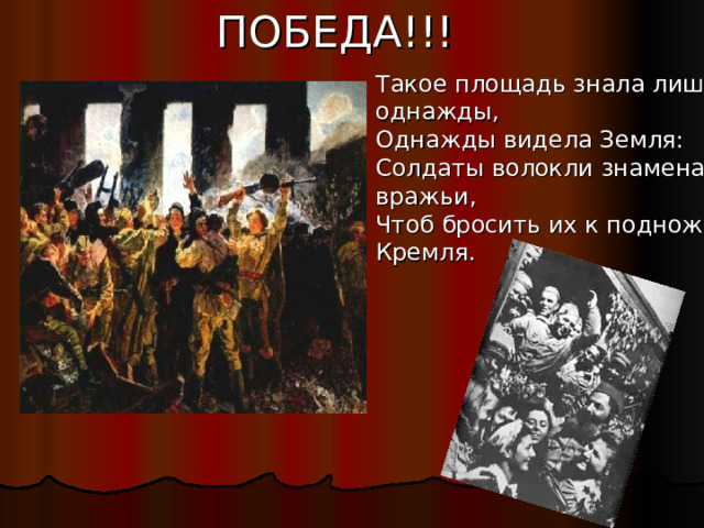ПОБЕДА!!! Такое площадь знала лишь однажды, Однажды видела Земля: Солдаты волокли знамена вражьи, Чтоб бросить их к подножию Кремля. 