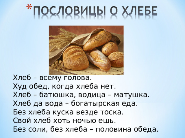Хлеб – всему голова. Худ обед, когда хлеба нет. Хлеб – батюшка, водица – матушка. Хлеб да вода – богатырская еда. Без хлеба куска везде тоска. Свой хлеб хоть ночью ешь. Без соли, без хлеба – половина обеда. 