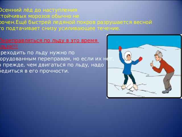 1.Осенний лёд до наступления  устойчивых морозов обычно не  прочен.Ещё быстрей ледяной покров разрушается весной его подтачивает снизу усиливающее течение. 2. Переправляться по льду в это время нельзя!!! Переходить по льду нужно по оборудованным переправам, но если их нет,  то прежде, чем двигаться по льду, надо  убедиться в его прочности. 