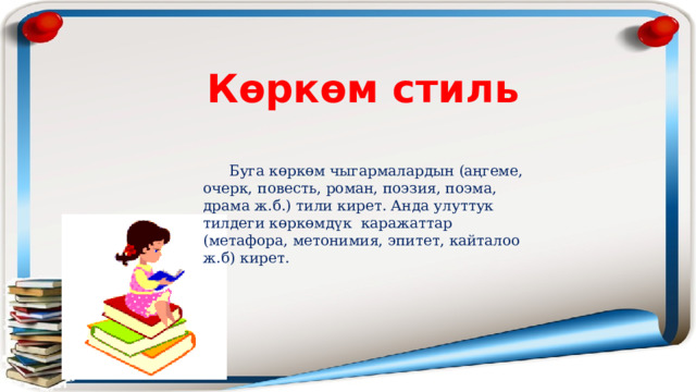 Көркөм стиль  Буга көркөм чыгармалардын (аңгеме, очерк, повесть, роман, поэзия, поэма, драма ж.б.) тили кирет. Анда улуттук тилдеги көркөмдүк каражаттар (метафора, метонимия, эпитет, кайталоо ж.б) кирет. 