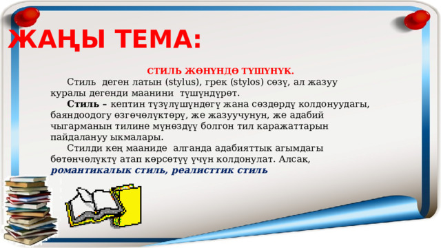 ЖАҢЫ ТЕМА:  СТИЛЬ ЖӨНҮНДӨ ТҮШҮНҮК.  Стиль деген латын (stylus), грек (stylos) сөзү, ал жазуу куралы дегенди маанини түшүндүрөт.  Стиль – кептин түзүлүшүндөгү жана сөздөрдү колдонуудагы, баяндоодогу өзгөчөлүктөрү, же жазуучунун, же адабий чыгарманын тилине мүнөздүү болгон тил каражаттарын пайдалануу ыкмалары.  Стилди кең мааниде алганда адабияттык агымдагы бөтөнчөлүктү атап көрсөтүү үчүн колдонулат. Алсак, романтикалык стиль, реалисттик стиль 