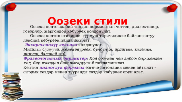 Оозеки стили  Оозеки кепте адабий тилдин нормасынан четтеп, диалектилер, говорлор, жаргондор көбүрөөк колдонулат.  Оозеки кептин стилинде турмуш-тиричиликке байланыштуу лексика көбүрөөк пайдаланылат.  Экспрессивдүү лексика колдонулат. Мисалы: Сулууча, жөнөкөйүрөөк, булбулум, ардагым, тилегим, иничек, балакай ж.б. Фразеологиялык бирдиктер : Кой оозунан чөп албоо; бир жеңден кол, бир жакадан баш чыгаруу ж.б пайдаланылат. Кептин диалогдук формасы өзгөчө интонация менен айтылат – сырдык сөздөр менен тууранды сөздөр көбүрөөк орун алат. 