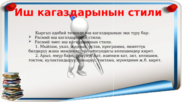 Иш кагаздарынын стили  Кыргыз адабий тилинде иш кагаздарынын эки түрү бар:  Расмий иш кагаздарынын стили;  Расмий эмес иш кагаздарынын стили.  1. Мыйзам, указ, жарлык, устав, программа, өкмөттүк билдирүү жана мамлекеттер ортосундагы келишимдер кирет.  2. Арыз, өмүр баян, түшүнүк кат, ишеним кат, акт, келишим, токтом, кулактандыруу, чакыруу, тактама, мүнөздөмө ж.б. кирет. 