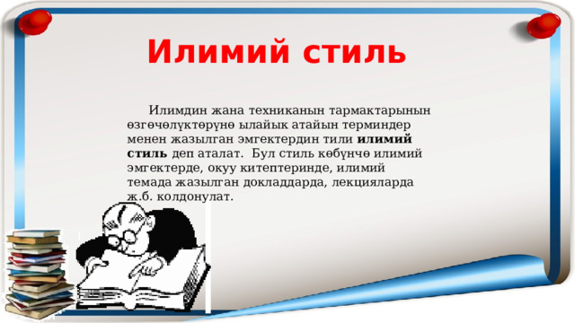 Илимий стиль  Илимдин жана техниканын тармактарынын өзгөчөлүктөрүнө ылайык атайын терминдер менен жазылган эмгектердин тили илимий стиль деп аталат. Бул стиль көбүнчө илимий эмгектерде, окуу китептеринде, илимий темада жазылган докладдарда, лекцияларда ж.б. колдонулат. 
