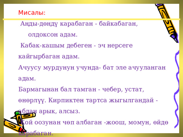  Мисалы:  Аңды-дөңдү карабаган - байкабаган, олдоксон адам.  Кабак-кашым дебеген - эч нерсеге кайгырбаган адам. Ачуусу мурдунун учунда- бат эле ачууланган адам. Бармагынан бал тамган - чебер, устат, өнөрлүү. Кирпиктен тартса жыгылгандай -абдан арык, алсыз.  Кой оозунан чөп албаган -жоош, момун, өйдө карабаган.  Жылан өлтүрсө, таш алып бербеген - таш боор адам.  ж. б. 