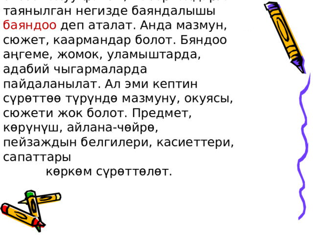  Окуя, көрүнүш, кыймыл-аракеттердин логикалуу, системалуу факты, материалдарга таянылган негизде баяндалышы баяндоо деп аталат. Анда мазмун, сюжет, каармандар болот. Бяндоо аңгеме, жомок, уламыштарда, адабий чыгармаларда пайдаланылат. Ал эми кептин сүрөттөө түрүндө мазмуну, окуясы, сюжети жок болот. Предмет, көрүнүш, айлана-чөйрө, пейзаждын белгилери, касиеттери, сапаттары  көркөм сүрөттөлөт.   