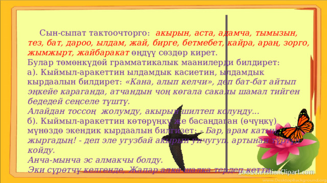  Сын-сыпат тактоочторго: акырын, аста, адамча, тымызын, тез, бат, дароо, ылдам, жай, бирге, бетмебет, кайра, араң, зорго, жымжырт, жайбаракат өңдүү сөздөр кирет. Булар төмөнкүдөй грамматикалык маанилерди билдирет: а). Кыймыл-аракеттин ылдамдык касиетин, ылдамдык кырдаалын билдирет: «Кана, алып келчи», деп бат-бат айтып эңкейе караганда, атчандын чоң көгала сакалы шамал тийген бедедей сеңселе түштү. Алайдан тоссоң жолумду, акырын шилтеп колуңду... б). Кыймыл-аракеттин көтөрүңкү же басаңдаган (өчүңкү) мүнөздө экендик кырдаалын билгизет: - Бар, арам катын, жыргадың! - деп эле угузбай акырын унчугуп, артынан түртүп койду. Анча-мынча эс алмакчы болду. Эки сүрөтчү келгенде, Жапар алка-шалка тердеп кетти. 