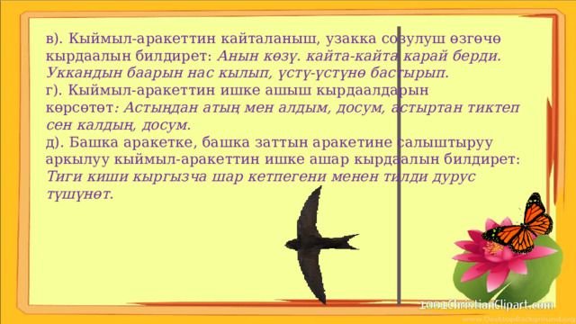 в). Кыймыл-аракеттин кайталаныш, узакка созулуш өзгөчө кырдаалын билдирет: Анын көзү. кайта-кайта карай берди. Уккандын баарын нас кылып, үстү-үстүнө бастырып. г). Кыймыл-аракеттин ишке ашыш кырдаалдарын көрсөтөт : Астыңдан атың мен алдым, досум, астыртан тиктеп сен калдың, досум. д). Башка аракетке, башка заттын аракетине салыштыруу аркылуу кыймыл-аракеттин ишке ашар кырдаалын билдирет: Тиги киши кыргызча шар кетпегени менен тилди дурус түшүнөт. 