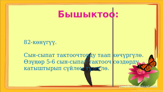 Бышыктоо: 82-көнүгүү. Сын-сыпат тактоочторду таап көчүргүлө. Өзүңөр 5-6 сын-сыпат тактооч сөздөрдү катыштырып сүйлөм түзгүлө. 