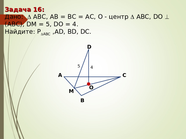 Задача 16 : Дано:    А BC , AB = BC = AC, О - центр   А BC , DO   (АВС), DM = 5 , DO = 4. Найдите : P  ABC ,AD, BD, DC. D 5 4 С А O M В 