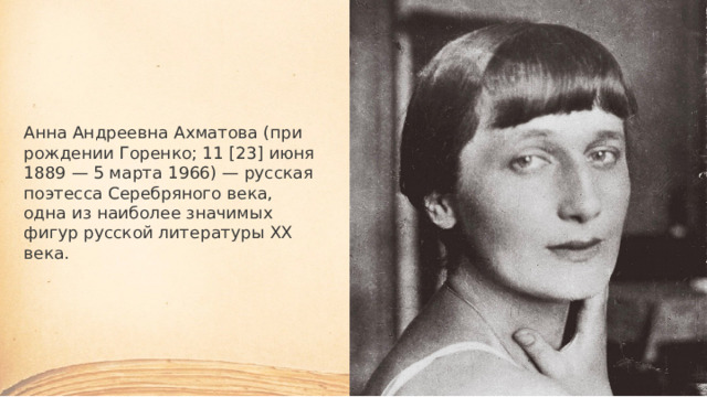 Анна Андреевна Ахматова (при рождении Горенко; 11 [23] июня 1889 — 5 марта 1966) — русская поэтесса Серебряного века, одна из наиболее значимых фигур русской литературы XX века. 