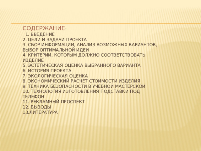 Содержание :  1. Введение  2. Цели и задачи проекта  3. Сбор информации, анализ возможных вариантов, выбор оптимальной идеи  4. Критерии, которым должно соответствовать изделие  5. Эстетическая оценка выбранного варианта  6. История проекта  7. Экологическая оценка  8. Экономический расчет стоимости изделия  9. Техника безопасности в учебной мастерской  10. Технология изготовления подставки под телефон  11. Рекламный проспект  12. Выводы  13.Литература     