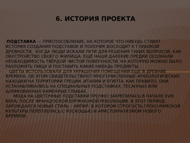 6. ИСТОРИЯ ПРОЕКТА  Подставка — Приспособление, на которое что-нибудь ставят.  История создания подставок и полочек восходит к глубокой древности, когда люди искали пути для решения таких вопросов, как обустройство своего жилища. Ещё наши далекие предки осознали необходимость твёрдой чистой поверхности, на которую можно было разложить пищу и поставить какие-нибудь предметы.  Цветы использовали для украшения помещений еще в древние времена. Об этом свидетельствуют многочисленные археологические находки на территории Греции, Италии и Египта. Как правило, они устанавливались на специальных подставках, тесанных или шлифованных каменных глыбах.  Мода на цветочные подставки прочно закрепилась в начале XVIII века, после французской буржуазной революции. В этот период зарождался новый стиль – ампир, в котором строгость греко-римской культуры переплелась с роскошью и аристократизмом нового времени. 