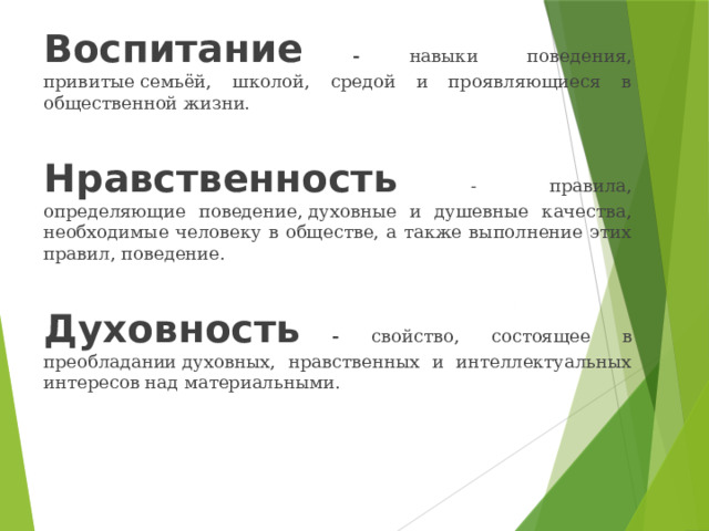 Воспитание - навыки поведения, привитые семьёй, школой, средой и проявляющиеся в общественной жизни. Нравственность  - правила, определяющие поведение, духовные и душевные качества, необходимые человеку в обществе, а также выполнение этих правил, поведение. Духовность - свойство, состоящее в преобладании духовных, нравственных и интеллектуальных интересов над материальными. 