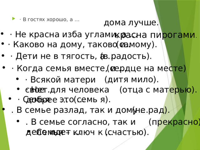 · В гостях хорошо, а … дома лучше. красна пирогами . · Не красна изба углами, а … · Каково на дому, таково и.. (самому). (в радость). · Дети не в тягость, а … (сердце на месте) · Когда семья вместе, и … (дитя мило). · Всякой матери свое … · Нет для человека добрее … (отца с матерью). · Семья – это … (семь я). . В семье разлад, так и дому … (не рад). . В семье согласно, так и дело идет … (прекрасно). Семья – ключ к … (счастью). 