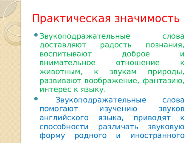 Практическая значимость Звукоподражательные слова доставляют радость познания, воспитывают доброе и внимательное отношение к животным, к звукам природы, развивают воображение, фантазию, интерес к языку.  Звукоподражательные слова помогают изучению звуков английского языка, приводят к способности различать звуковую форму родного и иностранного языков. 