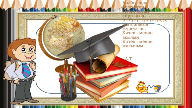 Билбегенди билгизген,  Мээге сезим киргизген.  Ак булуттун үстүндө,  Айга жакын жүргүзгөн.  Китеп - менин акылым,  Китеп - менин жакыным.   А.Т. 