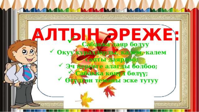АЛТЫН ЭРЕЖЕ:  Сабакка даяр болуу Окуу куралдарды, калем, калем сапты даярдоо; Эч нерсеге алагды болбоо; Сабакка көңүл бөлүү; Өтүлгөн теманы эске тутуу  