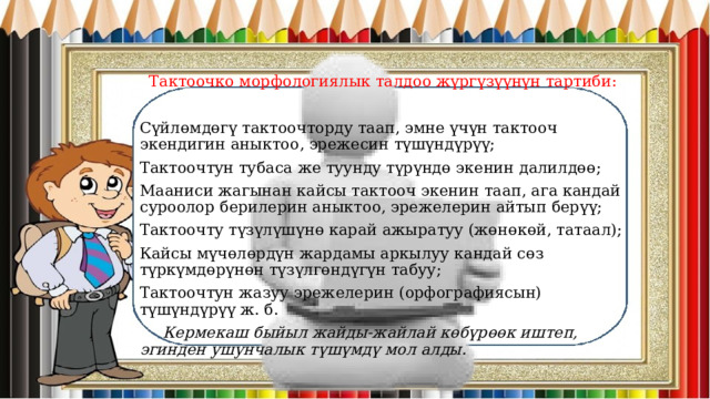 Тактоочко морфологиялык талдоо жүргүзүүнүн тартиби: Сүйлөмдөгү тактоочторду таап, эмне үчүн тактооч экендигин аныктоо, эрежесин түшүндүрүү; Тактоочтун тубаса же туунду түрүндө экенин далилдөө; Мааниси жагынан кайсы тактооч экенин таап, ага кандай суроолор берилерин аныктоо, эрежелерин айтып берүү; Тактоочту түзүлүшүнө карай ажыратуу (жөнөкөй, татаал); Кайсы мүчөлөрдүн жардамы аркылуу кандай сөз түркүмдөрүнөн түзүлгөндүгүн табуу; Тактоочтун жазуу эрежелерин (орфографиясын) түшүндүрүү ж. б.  Кермекаш быйыл жайды-жайлай көбүрөөк иштеп, эгинден ушунчалык түшүмдү мол алды. 