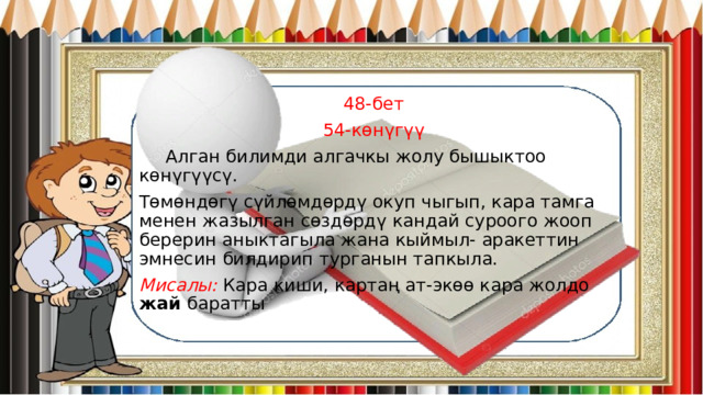 48-бет 54-көнүгүү  Алган билимди алгачкы жолу бышыктоо көнүгүүсү. Төмөндөгү сүйлөмдөрдү окуп чыгып, кара тамга менен жазылган сөздөрдү кандай суроого жооп берерин аныктагыла жана кыймыл- аракеттин эмнесин билдирип турганын тапкыла. Мисалы: Кара киши, картаң ат-экөө кара жолдо жай баратты 
