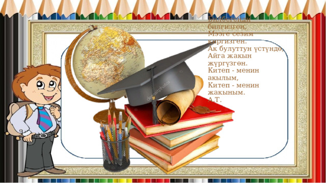 Билбегенди билгизген,  Мээге сезим киргизген.  Ак булуттун үстүндө,  Айга жакын жүргүзгөн.  Китеп - менин акылым,  Китеп - менин жакыным.  А.Т. 