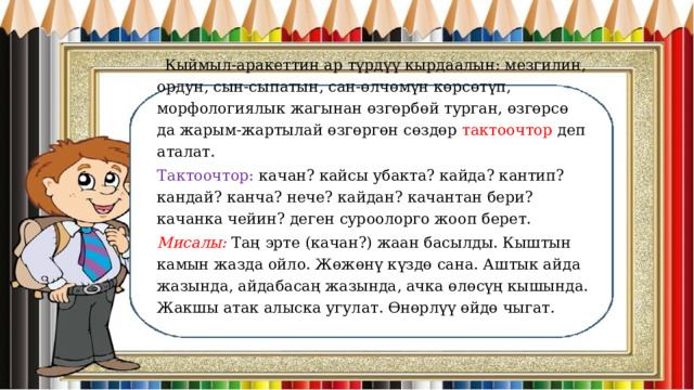  Кыймыл-аракеттин ар түрдүү кырдаалын: мезгилин, ордун, сын-сыпатын, сан-өлчөмүн көрсөтүп, морфологиялык жагынан өзгөрбөй турган, өзгөрсө да жарым-жартылай өзгөргөн сөздөр тактоочтор деп аталат. Тактоочтор: качан? кайсы убакта? кайда? кантип? кандай? канча? нече? кайдан? качантан бери? качанка чейин? деген суроолорго жооп берет. Мисалы: Таң эрте (качан?) жаан басылды. Кыштын камын жазда ойло. Жөжөнү күздө сана. Аштык айда жазында, айдабасаң жазында, ачка өлөсүң кышында. Жакшы атак алыска угулат. Өнөрлүү өйдө чыгат. 