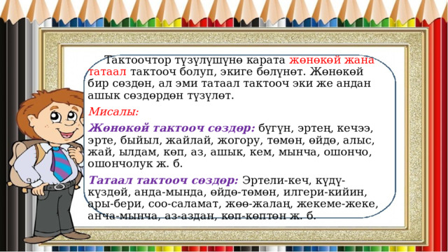  Тактоочтор түзүлүшүнө карата жөнөкөй жана татаал тактооч болуп, экиге бөлүнөт. Жөнөкөй бир сөздөн, ал эми татаал тактооч эки же андан ашык сөздөрдөн түзүлөт. Мисалы: Жөнөкөй тактооч сөздөр: бүгүн, эртең, кечээ, эрте, быйыл, жайлай, жогору, төмөн, өйдө, алыс, жай, ылдам, көп, аз, ашык, кем, мынча, ошончо, ошончолук ж. б. Татаал тактооч сөздөр: Эртели-кеч, күдү-күздөй, анда-мында, өйдө-төмөн, илгери-кийин, ары-бери, соо-саламат, жөө-жалаң, жекеме-жеке, анча-мынча, аз-аздан, көп-көптөн ж. б. 