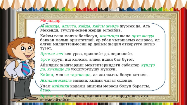 Мисалдар: Жакында, алыста, кайда, кайсы жерде жүрсөк да, Ата Мекенди, туулуп-өскөн жерди эстейбиз. Кайсы гана малчы болбосун, кышында жана эрте жазда баккан малын арыктатпай, ар убак чыгашасыз асыраса, ал алган милдеттенмесин ар дайым жеңил аткарууга негиз түзөт. Эртели-кеч кеп урса, эрикпейт да, зерикпейт. Эрте туруп, иш кылсаң, элден ишиң бат бүтөт. Айылдык жаштардын мектептериндеги сабактар күндүз да, кечинде да уюштурулушу мүмкүн. Кийин , мен эс тартканда, ал жылкычы болуп кеткен. Жылдан-жылга замана, кыйын чыгат ошондо. Улам кийинки кадамы акыркы марасы болуп баратты, азыр. Эртели-кеч байкайын, жакшы жигит көрдүм деп, ата-энеме айтайын. 