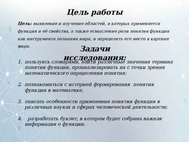 Цель работы Цель: выявление и изучение областей, в которых применяется функция и её свойства, а также осмысление роли понятия функция как инструмента познания мира, и определить его место в картине мира. Задачи исследования: пользуясь словарями, найти различные значения термина понятия функция, проанализировать их с точки зрения математического определения понятия;  познакомиться с историей формирования понятия функция в математике,  описать особенности применения понятия функция в различных науках и сферах человеческой деятельности;   разработать буклет, в котором будет собрана важная информация о функции. 