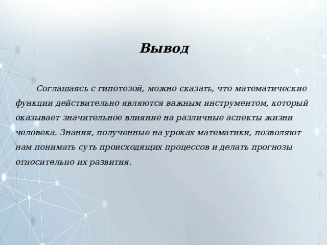 Вывод  Соглашаясь с гипотезой, можно сказать, что математические функции действительно являются важным инструментом, который оказывает значительное влияние на различные аспекты жизни человека. Знания, полученные на уроках математики, позволяют нам понимать суть происходящих процессов и делать прогнозы относительно их развития. 