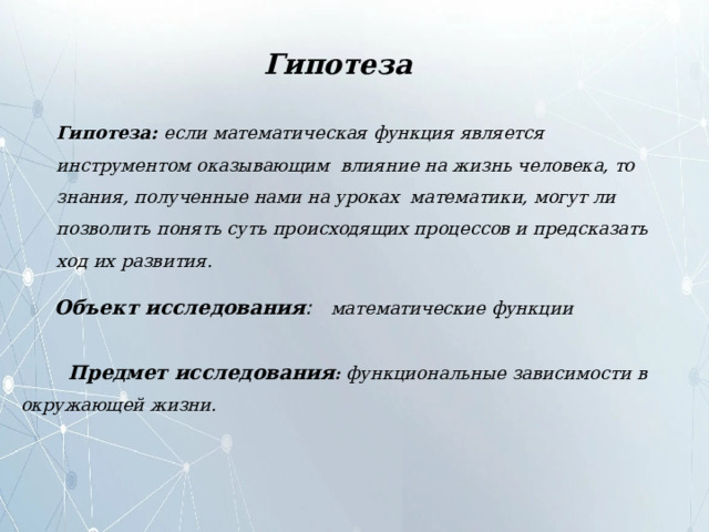 Гипотеза Гипотеза:  если  математическая  функция является инструментом  оказывающим  влияние на жизнь человека, то знания, полученные нами на уроках математики, могут ли  позволить  понять суть  происходящих  процессов  и  предсказать ход  их  развития. Объект  исследования :  математические  функции  Предмет  исследования :  функциональные  зависимости  в  окружающей жизни. 