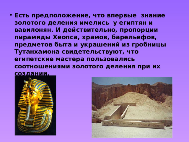 Есть предположение, что впервые знание золотого деления имелись у египтян и вавилонян. И действительно, пропорции пирамиды Хеопса, храмов, барельефов, предметов быта и украшений из гробницы Тутанхамона свидетельствуют, что египетские мастера пользовались соотношениями золотого деления при их создании. 
