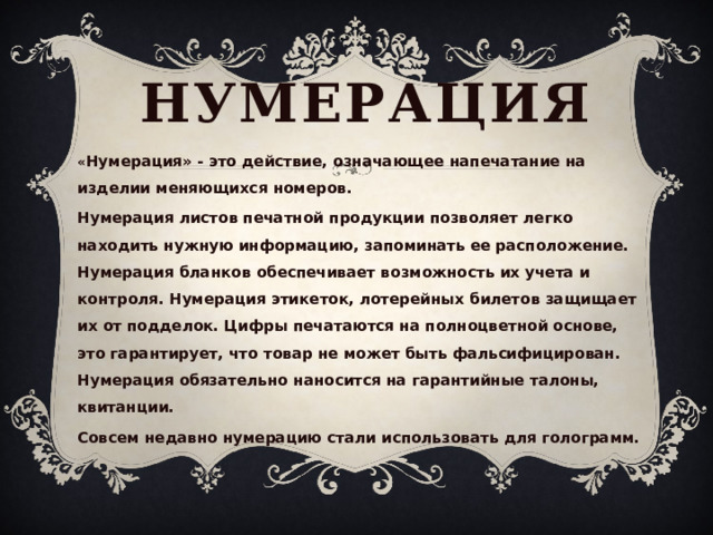 нумерация « Нумерация» - это действие, означающее напечатание на изделии меняющихся номеров. Нумерация листов печатной продукции позволяет легко находить нужную информацию, запоминать ее расположение. Нумерация бланков обеспечивает возможность их учета и контроля. Нумерация этикеток, лотерейных билетов защищает их от подделок. Цифры печатаются на полноцветной основе, это гарантирует, что товар не может быть фальсифицирован. Нумерация обязательно наносится на гарантийные талоны, квитанции. Совсем недавно нумерацию стали использовать для голограмм. 