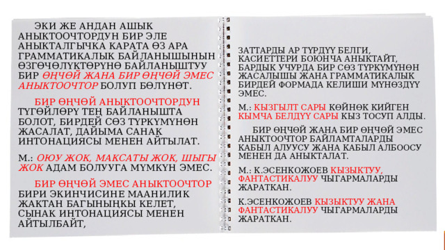  Эки же андан ашык аныктоочтордун бир эле аныкталгычка карата өз ара грамматикалык байланышынын өзгөчөлүктөрүнө байланыштуу бир өңчөй жана бир өңчөй эмес аныктоочтор болуп бөлүнөт.  бир өңчөй аныктоочтордун түгөйлөрү тең байланышта болот, бирдей сөз түркүмүнөн жасалат, дайыма санак интонациясы менен айтылат. М.: Оюу жок, максаты жок, шыгы жок адам болууга мүмкүн эмес.  Бир өңчөй эмес аныктоочтор бири экинчисине маанилик жактан багыныңкы келет, сынак интонациясы менен айтылбайт, заттарды ар  түрдүү белги, касиеттери боюнча аныктайт, бардык учурда бир сөз түркүмүнөн жасалышы жана грамматикалык бирдей формада келиши мүнөздүү эмес. М.: кызгылт сары көйнөк кийген кымча белдүү сары кыз тосуп алды.  Бир өңчөй жана бир өңчөй эмес аныктоочтор байламталарды кабыл алуусу жана кабыл албоосу менен да аныкталат. М.: к.Эсенкожоев кызыктуу, фантастикалуу чыгармаларды жараткан. к.Эсенкожоев кызыктуу жана фантастикалуу чыгармаларды жараткан. 