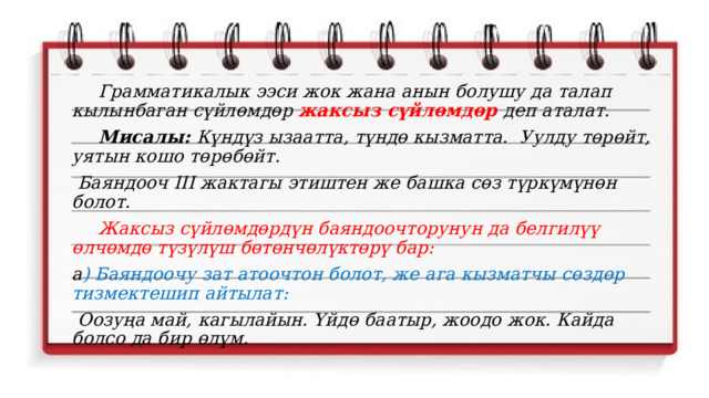  Грамматикалык ээси жок жана анын болушу да талап кылынбаган сүйлөмдөр жаксыз сүйлөмдөр деп аталат.  Мисалы: Күндүз ызаатта, түндө кызматта. Уулду төрөйт, уятын кошо төрөбөйт.  Баяндооч III жактагы этиштен же башка сөз түркүмүнөн болот.  Жаксыз сүйлөмдөрдүн баяндоочторунун да белгилүү өлчөмдө түзүлүш бөтөнчөлүктөрү бар: а ) Баяндоочу зат атоочтон болот, же ага кызматчы сөздөр тизмектешип айтылат:  Оозуңа май, кагылайын. Үйдө баатыр, жоодо жок. Кайда болсо да бир өлүм.  