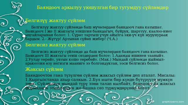 Баяндооч аркылуу уюшулган бир тутумдуу сүйлөмдөр Белгилүү жактуу сүйлөм  Белгилүү жактуу сүйлөмдө баш мүчөлөрдөн баяндооч гана катышат. Баяндооч I же II жактагы этиштин баяндагыч, буйрук, шарттуу, каалоо-ниет ыңгайларынан болот: 1. Сүрөт тартыш үчүн айылга эки-үч күн мурунураак бардым. 2.- Жүгүр! Артынан сүйөп жибер! (Ч.А.) Белгисиз жактуу сүйлөм  Белгисиз жактуу сүйлөмдө да баш мүчөлөрдөн баяндооч гана катышат. Баяндооч III жактагы этиш сөздөрдөн болот: 1.Адамды ишинен тааныйт. 2.Уулду төрөйт, уятын кошо төрөбөйт. (Мак.) Мындай сүйлөмдө кыймыл-аракеттин өзү негизги мааниге ээ болгондуктан, ээси белгисиз болот. Жаксыз сүйлөм Баяндоочтон гана түзүлгөн сүйлөм жаксыз сүйлөм деп аталат. Мисалы: 1.Кыргызстанда азыр салкын. 2.Бул ишти бир күндө бүтүрүүгө мүмкүн эмес. Сүйлөмдүн мындай түрү ээни талап кылбайт, баяндооч да жаксыз формадагы этиштерден же башка сөз түркүмдөрүнөн болот. 