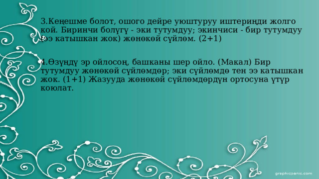 3.Кеңешме болот, ошого дейре уюштуруу иштериңди жолго кой. Биринчи болүгү - эки тутумдуу; экинчиси - бир тутумдуу (ээ катышкан жок) жөнөкөй сүйлөм. (2+1) 4.Өзүңдү эр ойлосоң, башканы шер ойло. (Макал) Бир тутумдуу жөнөкөй сүйлөмдөр; эки сүйлөмдө тен ээ катышкан жок. (1+1) Жазууда жөнөкөй сүйлөмдөрдүн ортосуна үтүр коюлат. 